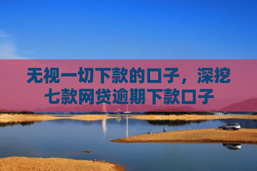 无视一切下款的口子，深挖七款网贷逾期下款口子