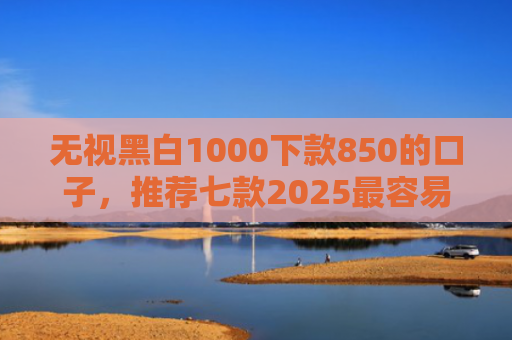 无视黑白1000下款850的口子，推荐七款2025最容易下款的网贷口子