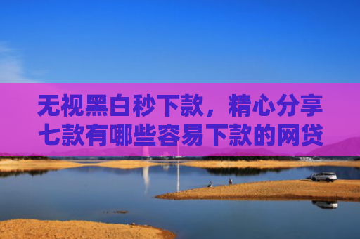 无视黑白秒下款，精心分享七款有哪些容易下款的网贷口子