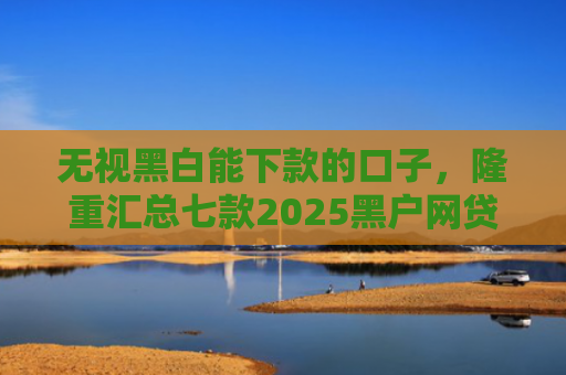无视黑白能下款的口子，隆重汇总七款2025黑户网贷能下款的口子