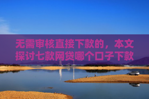 无需审核直接下款的，本文探讨七款网贷哪个口子下款多