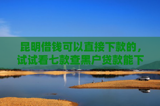 昆明借钱可以直接下款的，试试看七款查黑户贷款能下款的口子
