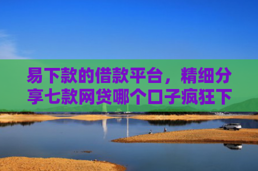 易下款的借款平台，精细分享七款网贷哪个口子疯狂下款
