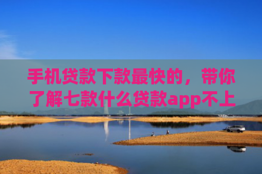 手机贷款下款最快的，带你了解七款什么贷款app不上征信下款快