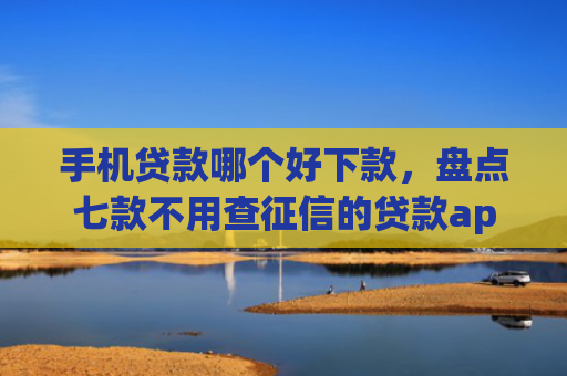 手机贷款哪个好下款，盘点七款不用查征信的贷款app下款快
