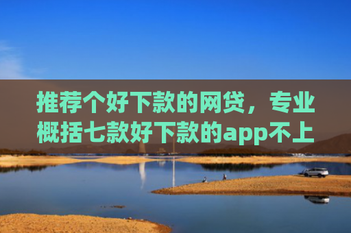 推荐个好下款的网贷，专业概括七款好下款的app不上征信