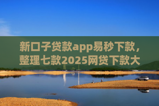 新口子贷款app易秒下款，整理七款2025网贷下款大口子