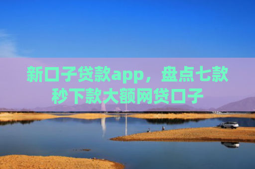 新口子贷款app，盘点七款秒下款大额网贷口子