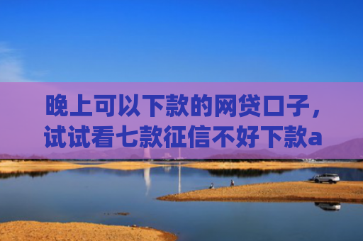 晚上可以下款的网贷口子，试试看七款征信不好下款app