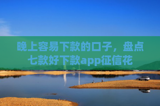 晚上容易下款的口子，盘点七款好下款app征信花