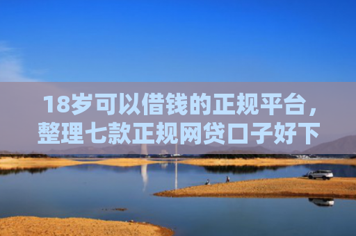 18岁可以借钱的正规平台，整理七款正规网贷口子好下款