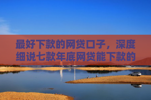 最好下款的网贷口子，深度细说七款年底网贷能下款的口子