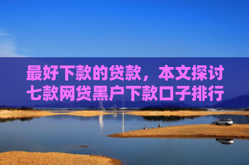 最好下款的贷款，本文探讨七款网贷黑户下款口子排行