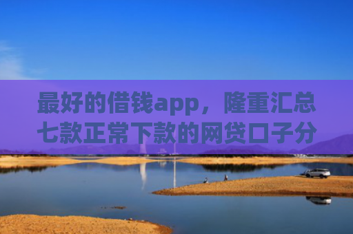最好的借钱app，隆重汇总七款正常下款的网贷口子分享