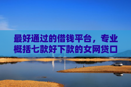 最好通过的借钱平台，专业概括七款好下款的女网贷口子