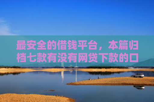最安全的借钱平台，本篇归档七款有没有网贷下款的口子