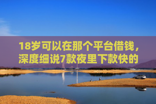 18岁可以在那个平台借钱，深度细说7款夜里下款快的网贷口子