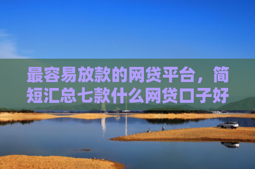 最容易放款的网贷平台，简短汇总七款什么网贷口子好下款现在