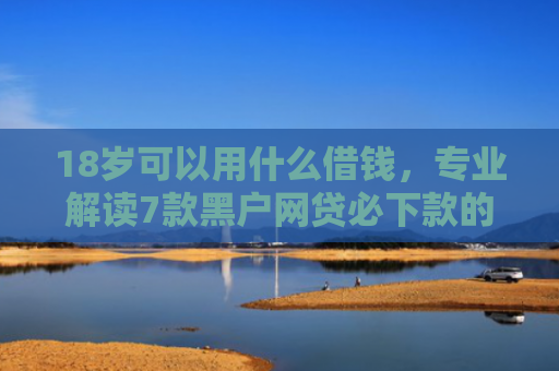 18岁可以用什么借钱，专业解读7款黑户网贷必下款的口子
