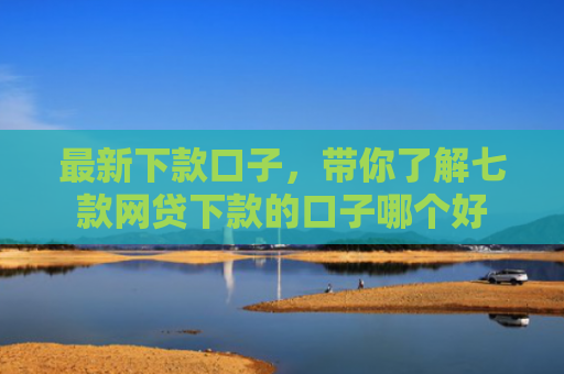 最新下款口子，带你了解七款网贷下款的口子哪个好