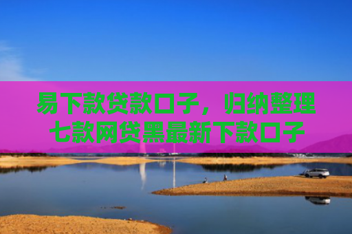 易下款贷款口子，归纳整理七款网贷黑最新下款口子