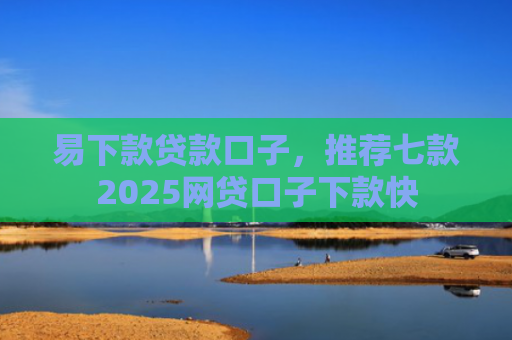 易下款贷款口子，推荐七款2025网贷口子下款快
