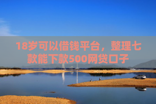 18岁可以借钱平台，整理七款能下款500网贷口子