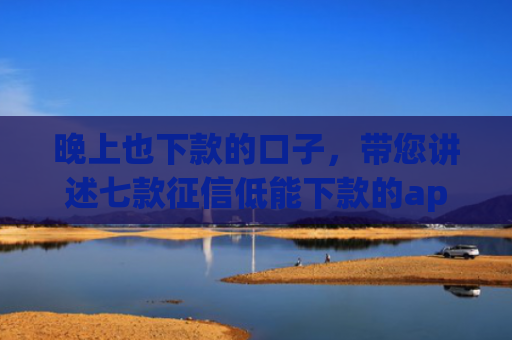 晚上也下款的口子，带您讲述七款征信低能下款的app