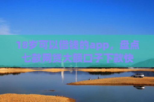 18岁可以借钱的app，盘点七款网贷大额口子下款快