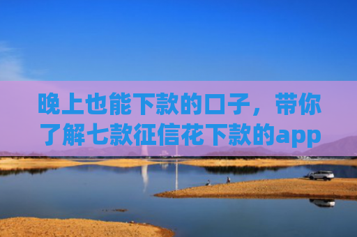 晚上也能下款的口子，带你了解七款征信花下款的app