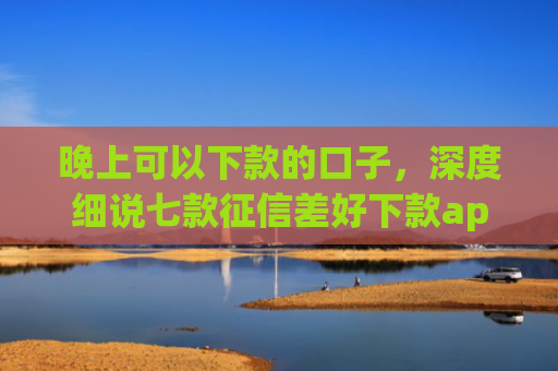 晚上可以下款的口子，深度细说七款征信差好下款app