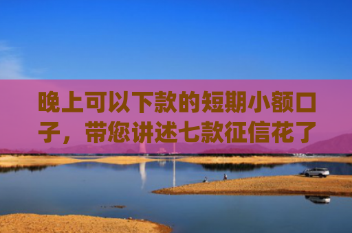 晚上可以下款的短期小额口子，带您讲述七款征信花了app下款