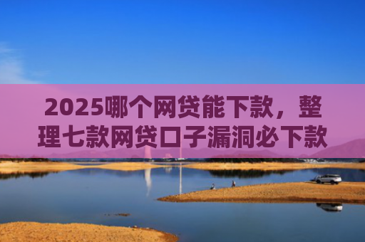 2025哪个网贷能下款，整理七款网贷口子漏洞必下款
