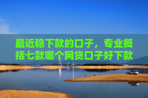 最近稳下款的口子，专业概括七款哪个网贷口子好下款的
