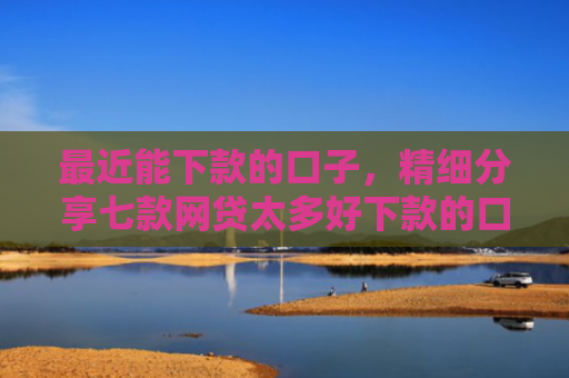 最近能下款的口子，精细分享七款网贷太多好下款的口子