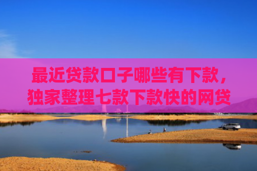 最近贷款口子哪些有下款，独家整理七款下款快的网贷口子App