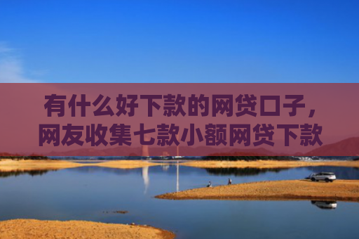 有什么好下款的网贷口子，网友收集七款小额网贷下款快口子