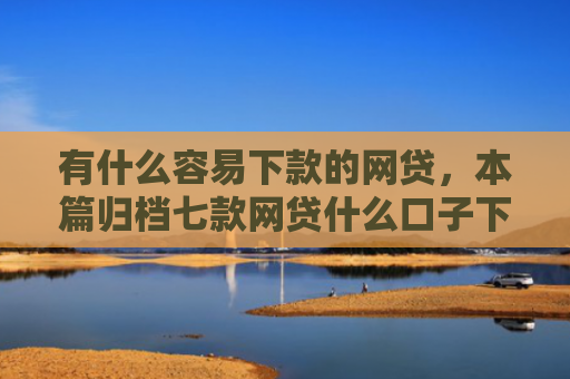 有什么容易下款的网贷，本篇归档七款网贷什么口子下款快