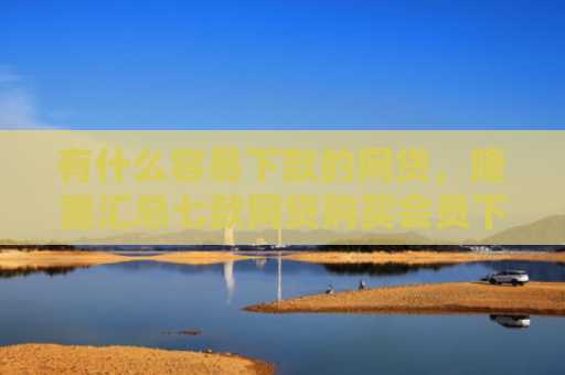 有什么容易下款的网贷，隆重汇总七款网贷购买会员下款口子