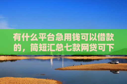 有什么平台急用钱可以借款的，简短汇总七款网贷可下款的口子