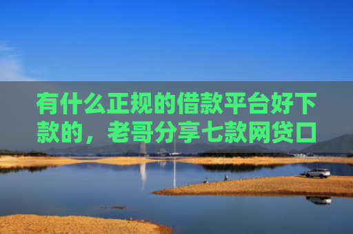 有什么正规的借款平台好下款的，老哥分享七款网贷口子额度大好下款