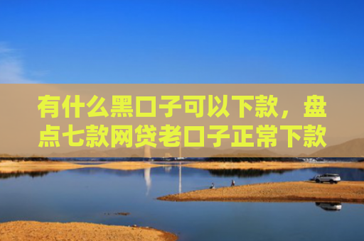 有什么黑口子可以下款，盘点七款网贷老口子正常下款