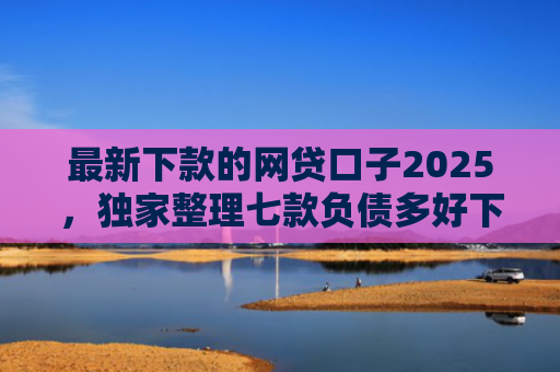 最新下款的网贷口子2025，独家整理七款负债多好下款的网贷口子