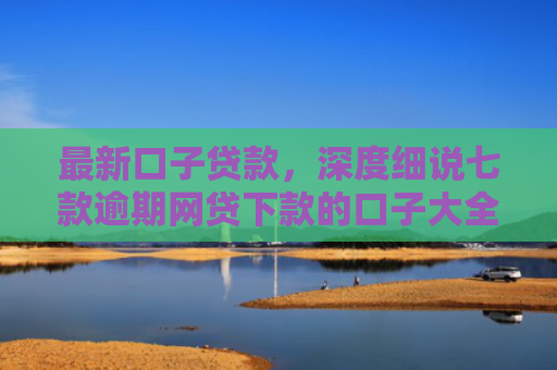 最新口子贷款，深度细说七款逾期网贷下款的口子大全