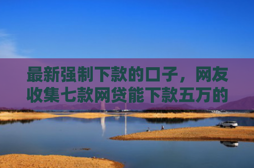 最新强制下款的口子，网友收集七款网贷能下款五万的口子