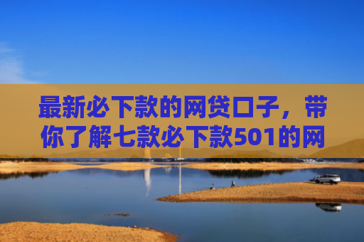 最新必下款的网贷口子，带你了解七款必下款501的网贷口子