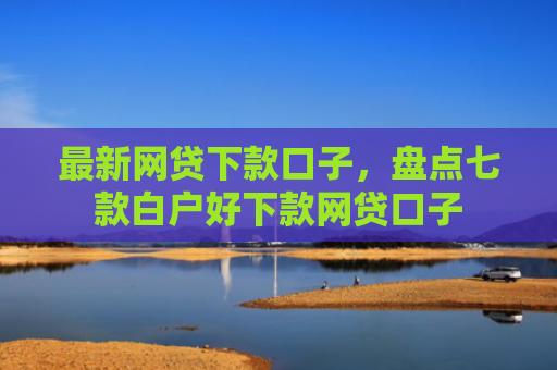 最新网贷下款口子，盘点七款白户好下款网贷口子