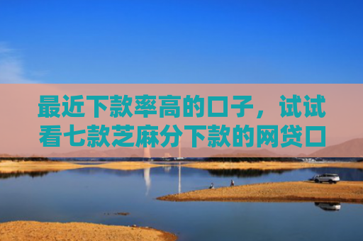 最近下款率高的口子，试试看七款芝麻分下款的网贷口子