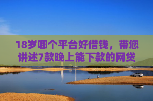 18岁哪个平台好借钱，带您讲述7款晚上能下款的网贷口子