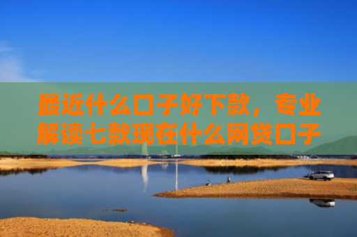 最近什么口子好下款，专业解读七款现在什么网贷口子下款快
